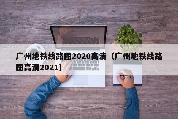 广州地铁线路图2020高清（广州地铁线路图高清2021）