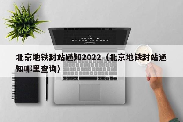 北京地铁封站通知2022（北京地铁封站通知哪里查询）