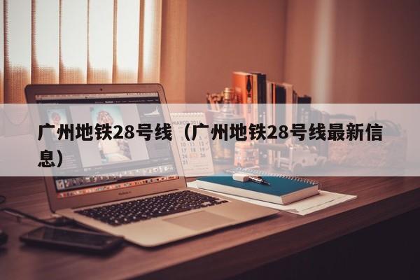 广州地铁28号线（广州地铁28号线最新信息）