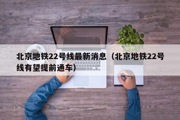 北京地铁22号线最新消息（北京地铁22号线有望提前通车）