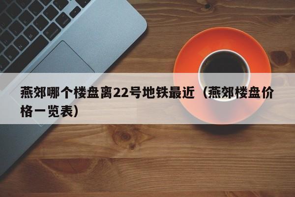 燕郊哪个楼盘离22号地铁最近（燕郊楼盘价格一览表）