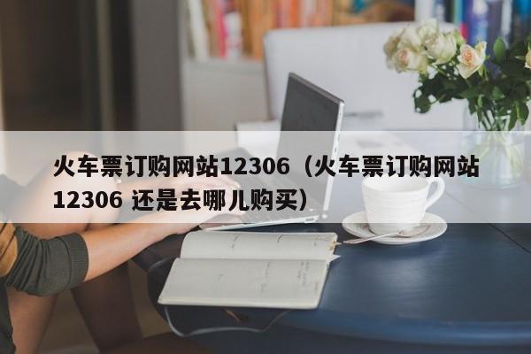 火车票订购网站12306（火车票订购网站12306 还是去哪儿购买）