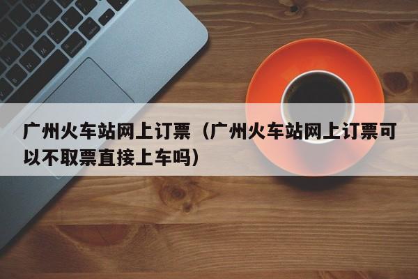 广州火车站网上订票（广州火车站网上订票可以不取票直接上车吗）