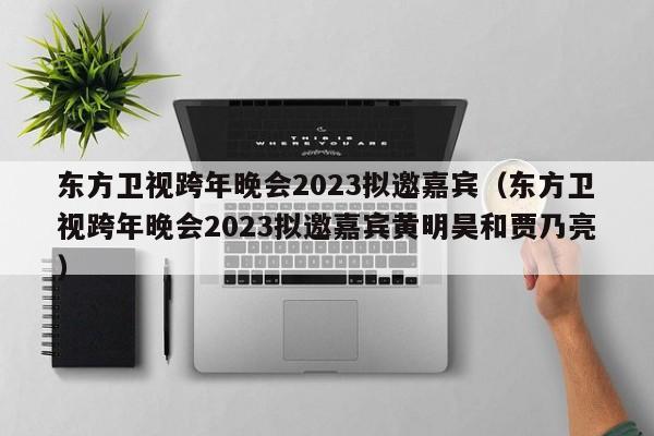 东方卫视跨年晚会2023拟邀嘉宾（东方卫视跨年晚会2023拟邀嘉宾黄明昊和贾乃亮）