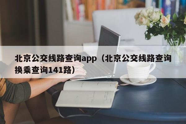 北京公交线路查询app（北京公交线路查询换乘查询141路）