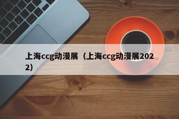 上海ccg动漫展（上海ccg动漫展2022）