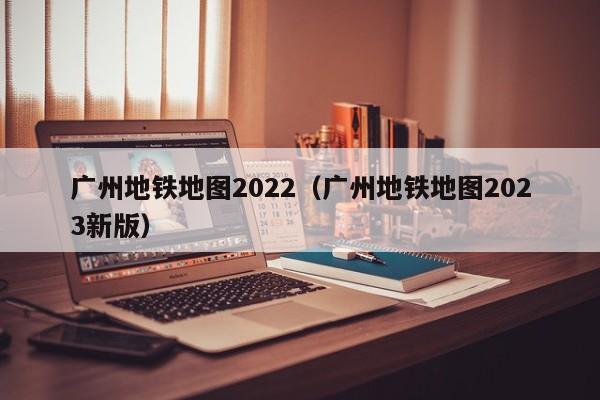 广州地铁地图2022（广州地铁地图2023新版）