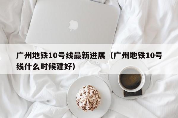 广州地铁10号线最新进展（广州地铁10号线什么时候建好）