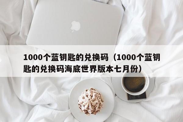 1000个蓝钥匙的兑换码（1000个蓝钥匙的兑换码海底世界版本七月份）