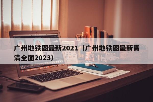 广州地铁图最新2021（广州地铁图最新高清全图2023）