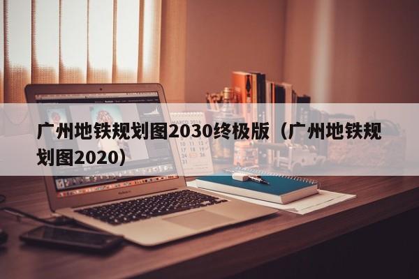 广州地铁规划图2030终极版（广州地铁规划图2020）