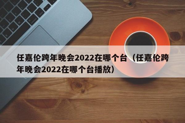 任嘉伦跨年晚会2022在哪个台（任嘉伦跨年晚会2022在哪个台播放）