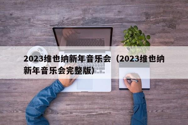 2023维也纳新年音乐会（2023维也纳新年音乐会完整版）