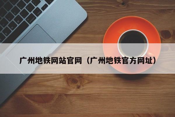 广州地铁网站官网（广州地铁官方网址）