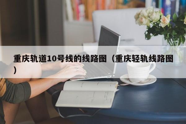 重庆轨道10号线的线路图（重庆轻轨线路图）