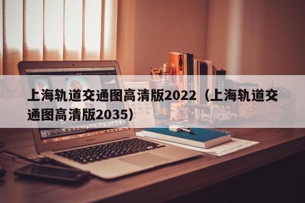 上海轨道交通图高清版2022（上海轨道交通图高清版2035）