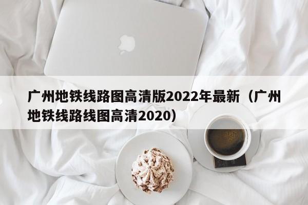 广州地铁线路图高清版2022年最新（广州地铁线路线图高清2020）