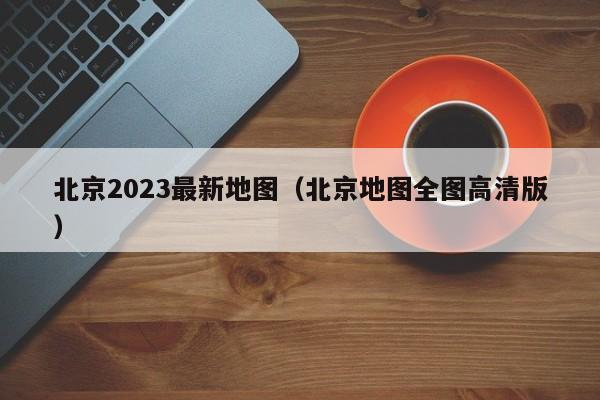 北京2023最新地图（北京地图全图高清版）