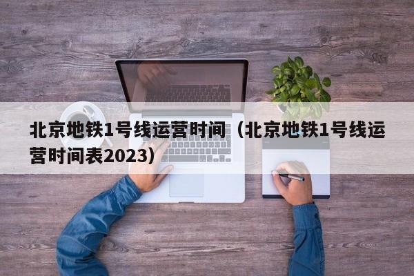 北京地铁1号线运营时间（北京地铁1号线运营时间表2023）