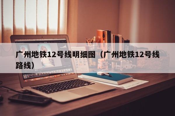 广州地铁12号线明细图（广州地铁12号线路线）