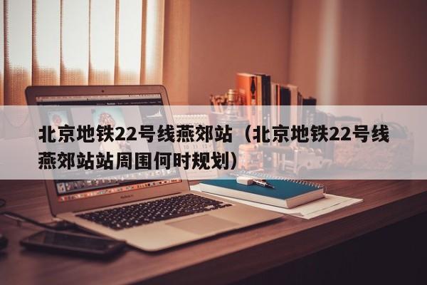 北京地铁22号线燕郊站（北京地铁22号线燕郊站站周围何时规划）