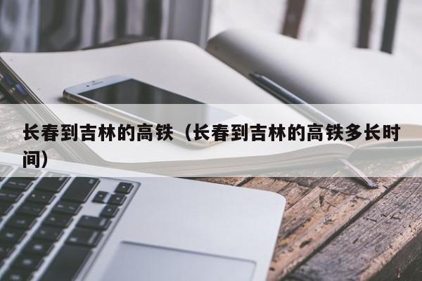 长春到吉林的高铁（长春到吉林的高铁多长时间）