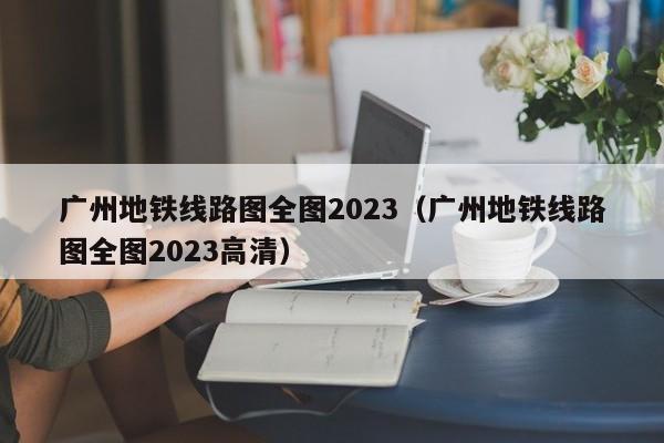 广州地铁线路图全图2023（广州地铁线路图全图2023高清）