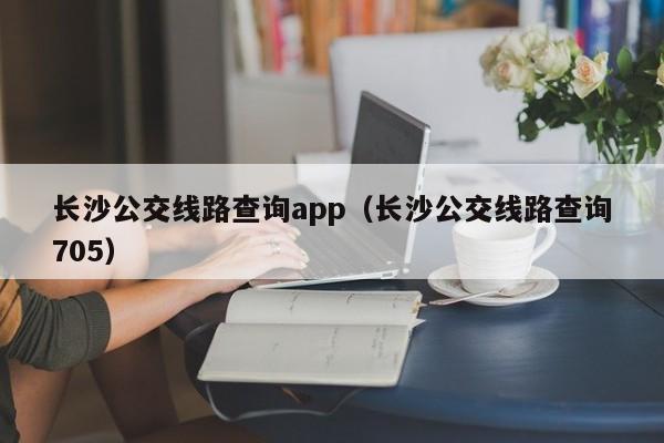 长沙公交线路查询app（长沙公交线路查询705）