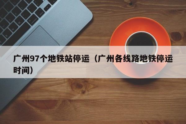 广州97个地铁站停运（广州各线路地铁停运时间）