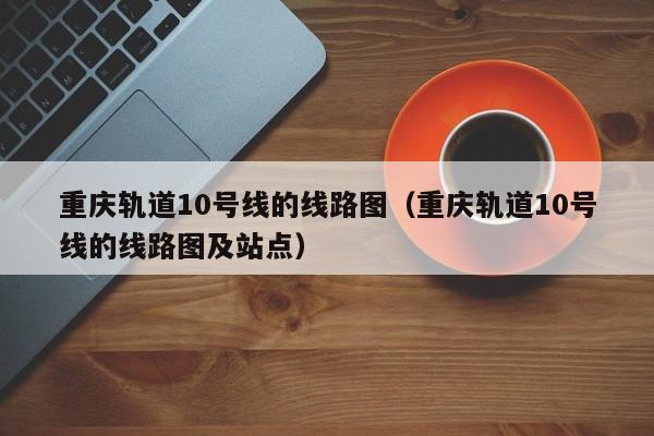 重庆轨道10号线的线路图（重庆轨道10号线的线路图及站点）