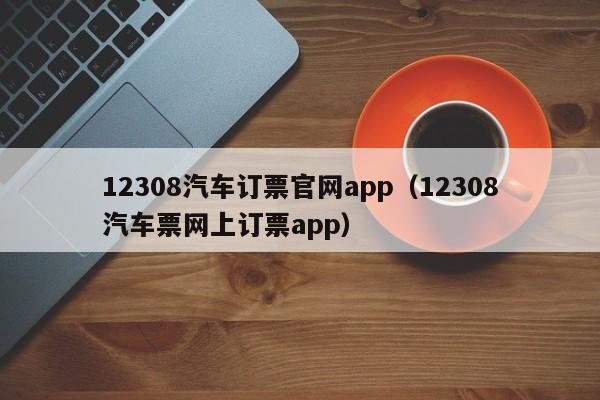 12308汽车订票官网app（12308汽车票网上订票app）