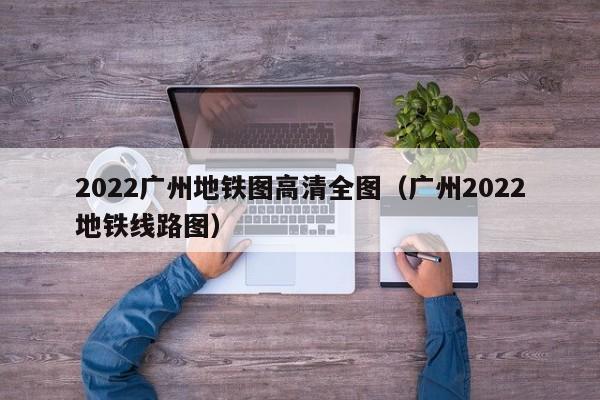 2022广州地铁图高清全图（广州2022地铁线路图）