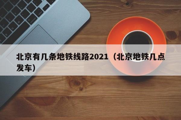 北京有几条地铁线路2021（北京地铁几点发车）