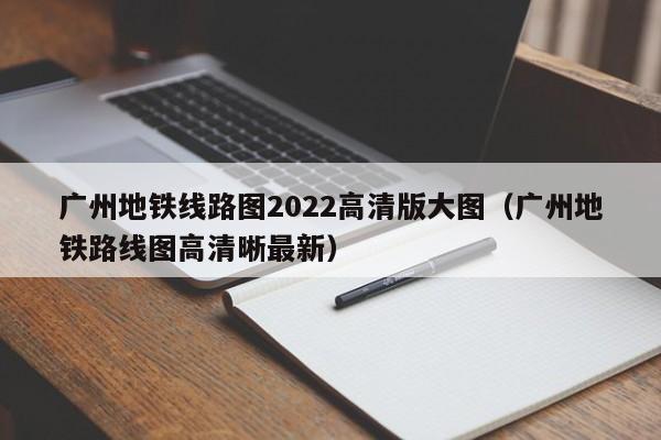 广州地铁线路图2022高清版大图（广州地铁路线图高清晰最新）