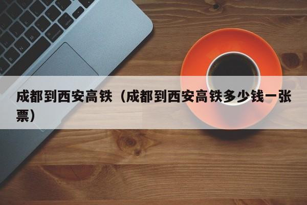 成都到西安高铁（成都到西安高铁多少钱一张票）