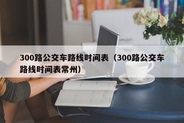 300路公交车路线时间表（300路公交车路线时间表常州）