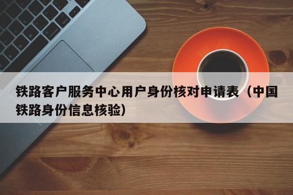 铁路客户服务中心用户身份核对申请表（中国铁路身份信息核验）