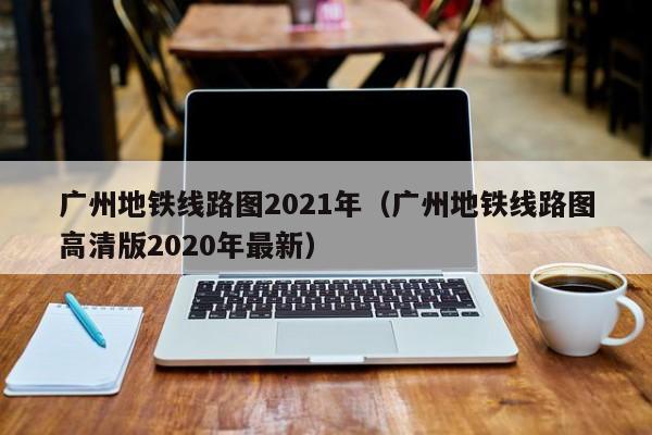 广州地铁线路图2021年（广州地铁线路图高清版2020年最新）