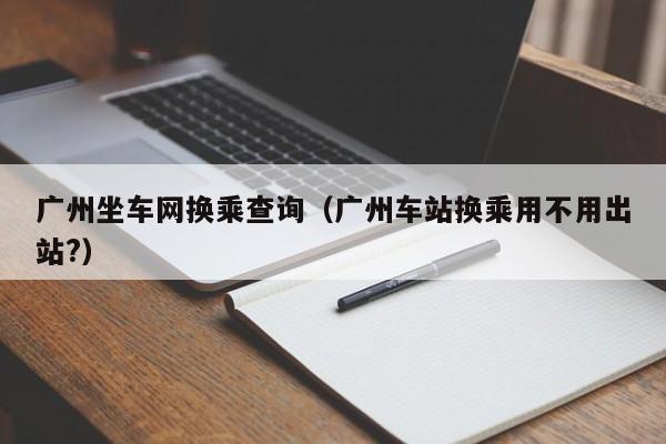 广州坐车网换乘查询（广州车站换乘用不用出站?）