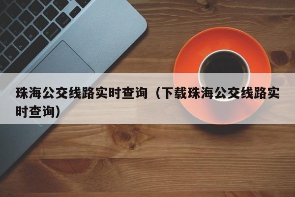 珠海公交线路实时查询（下载珠海公交线路实时查询）