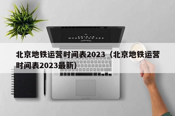 北京地铁运营时间表2023（北京地铁运营时间表2023最新）