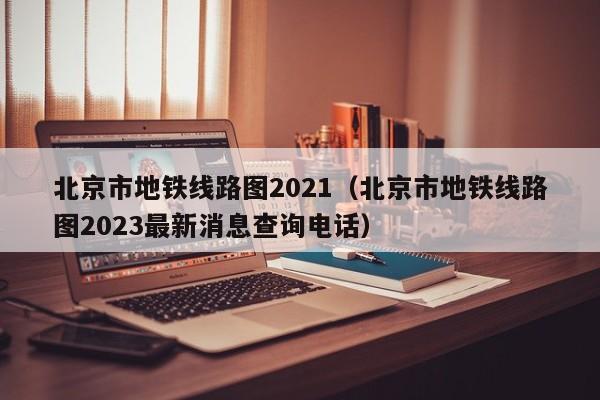 北京市地铁线路图2021（北京市地铁线路图2023最新消息查询电话）