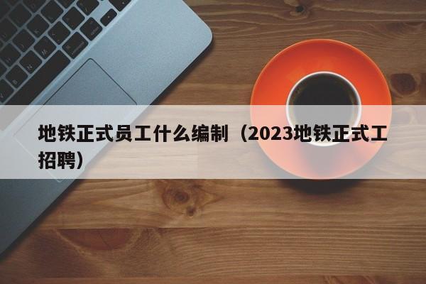 地铁正式员工什么编制（2023地铁正式工招聘）