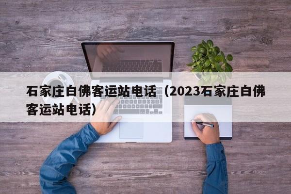 石家庄白佛客运站电话（2023石家庄白佛客运站电话）