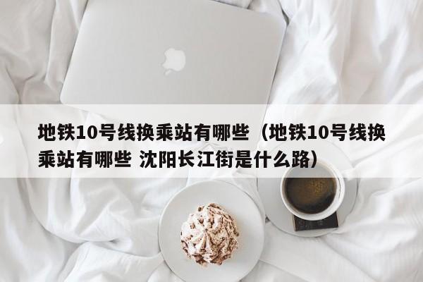 地铁10号线换乘站有哪些（地铁10号线换乘站有哪些 沈阳长江街是什么路）