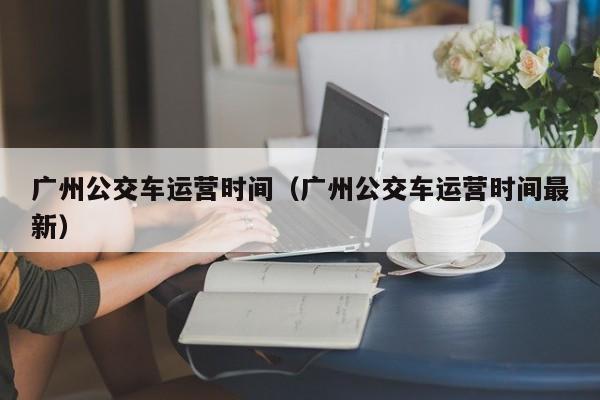 广州公交车运营时间（广州公交车运营时间最新）