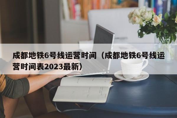 成都地铁6号线运营时间（成都地铁6号线运营时间表2023最新）