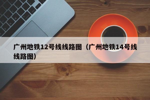 广州地铁12号线线路图（广州地铁14号线线路图）