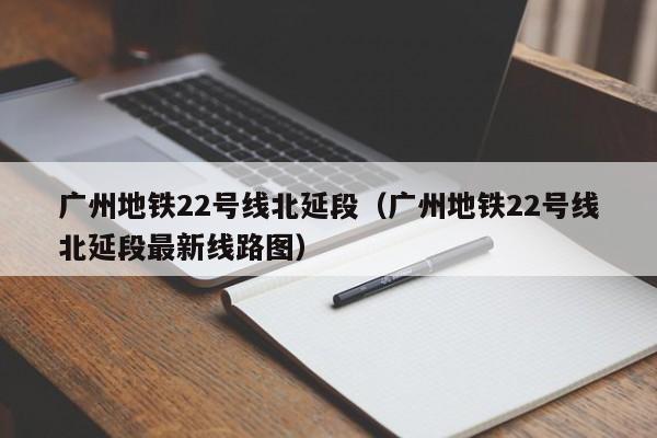 广州地铁22号线北延段（广州地铁22号线北延段最新线路图）