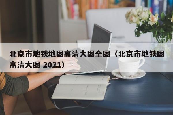 北京市地铁地图高清大图全图（北京市地铁图高清大图 2021）